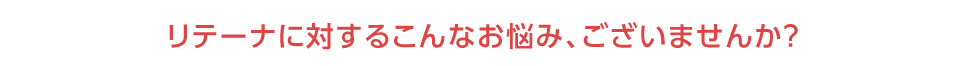リテーナに対するこんなお悩み、ございませんか？