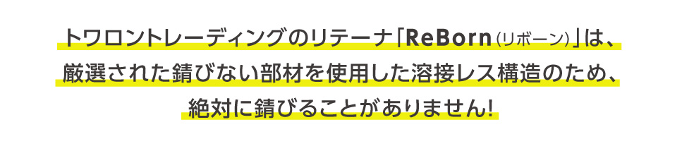 トワロントレーディングのリテーナ「ReBorn（リボーン）」は、厳選された錆びない部材を使い、特殊な構造で構成されているため、絶対に錆びることがありません！